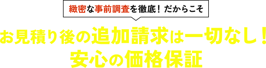 緻密な事前調査を徹底！だからこそお見積り後の追加請求は一切なし！ 安心の価格保証