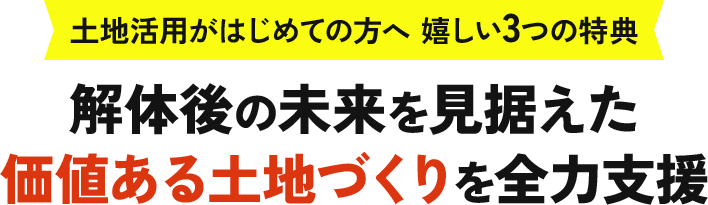 土地活用がはじめての方へ 嬉しい３つの特典 解体後の未来を見据えた 価値ある土地づくりを全力支援